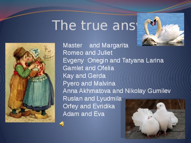  The true answers: Master and Margarita Romeo and Juliet Evgeny Onegin and Tatyana Larina Gamlet and Ofelia Kay and Gerda Pyero and Malvina Anna Akhmatova and Nikolay Gumilev Ruslan and Lyudmila Orfey and Evridika Adam and Eva 