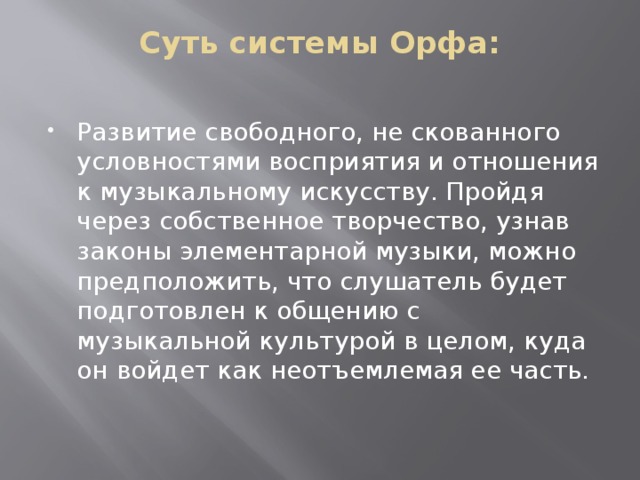 Суть системы Орфа:   Развитие свободного, не скованного условностями восприятия и отношения к музыкальному искусству. Пройдя через собственное творчество, узнав законы элементарной музыки, можно предположить, что слушатель будет подготовлен к общению с музыкальной культурой в целом, куда он войдет как неотъемлемая ее часть. 