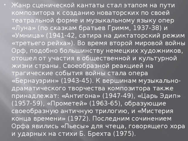 Жанр сценической кантаты стал этапом на пути композитора к созданию новаторских по своей театральной форме и музыкальному языку опер «Луна» (по сказкам братьев Гримм, 1937-38) и «Умница» (1941-42, сатира на диктаторский режим «третьего рейха»). Во время второй мировой войны Орф, подобно большинству немецких художников, отошел от участия в общественной и культурной жизни страны. Своеобразной реакцией на трагические события войны стала опера «Бернауэрин» (1943-45). К вершинам музыкально-драматического творчества композитора также принадлежат: «Антигона» (1947-49), «Царь Эдип» (1957-59), «Прометей» (1963-65), образующие своеобразную античную трилогию, и «Мистерия конца времени» (1972). Последним сочинением Орфа явились «Пьесы» для чтеца, говорящего хора и ударных на стихи Б. Брехта (1975). 