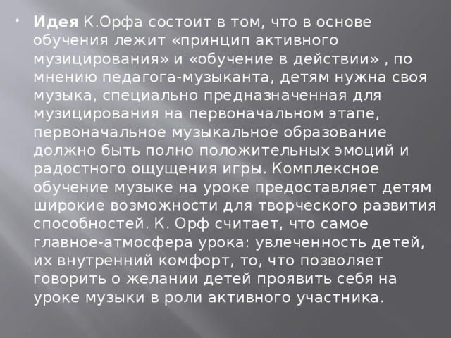 Идея К.Орфа состоит в том, что в основе обучения лежит «принцип активного музицирования» и «обучение в действии» , по мнению педагога-музыканта, детям нужна своя музыка, специально предназначенная для музицирования на первоначальном этапе, первоначальное музыкальное образование должно быть полно положительных эмоций и радостного ощущения игры. Комплексное обучение музыке на уроке предоставляет детям широкие возможности для творческого развития способностей. К. Орф считает, что самое главное-атмосфера урока: увлеченность детей, их внутренний комфорт, то, что позволяет говорить о желании детей проявить себя на уроке музыки в роли активного участника. 