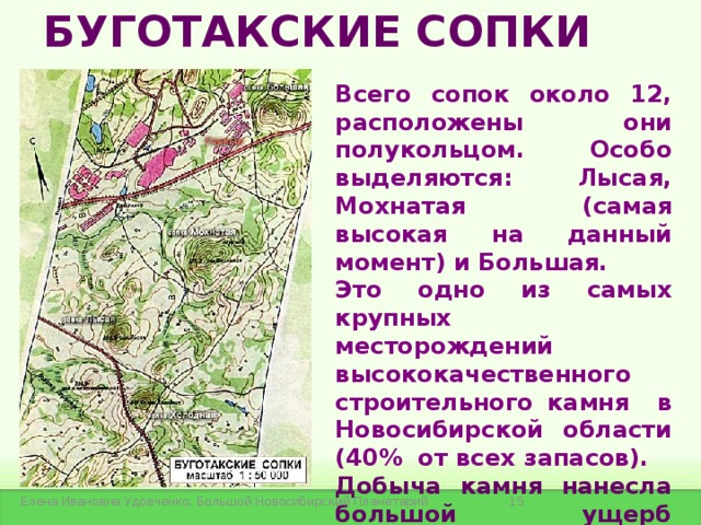 БУГОТАКСКИЕ СОПКИ Всего сопок около 12, расположены они полукольцом. Особо выделяются: Лысая, Мохнатая (самая высокая на данный момент) и Большая.  Это одно из самых крупных месторождений высококачественного строительного камня в Новосибирской области (40% от всех запасов). Добыча камня нанесла большой ущерб экологической системе сопок.    Елена Ивановна Удовченко, Большой Новосибирский Планетарий 