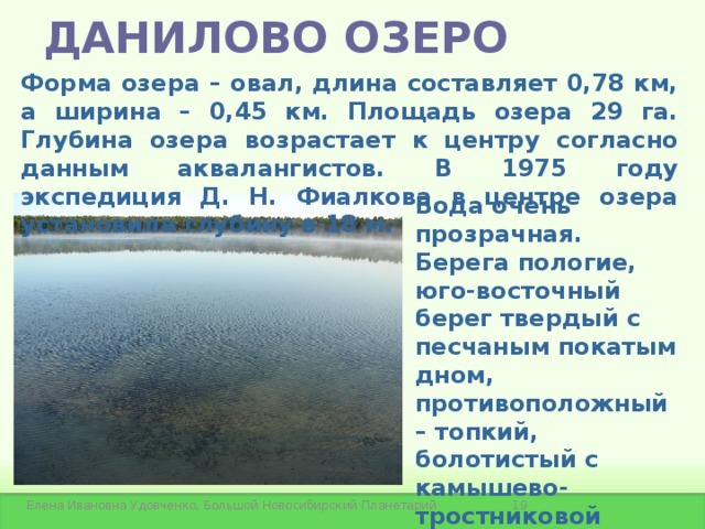 ДАНИЛОВО ОЗЕРО Форма озера – овал, длина составляет 0,78 км, а ширина – 0,45 км. Площадь озера 29 га. Глубина озера возрастает к центру согласно данным аквалангистов. В 1975 году экспедиция Д. Н. Фиалкова в центре озера установила глубину в 18 м. Вода очень прозрачная. Берега пологие, юго-восточный берег твердый с песчаным покатым дном, противоположный – топкий, болотистый с камышево-тростниковой растительностью, затрудняющей подход к берегу.  Елена Ивановна Удовченко, Большой Новосибирский Планетарий 