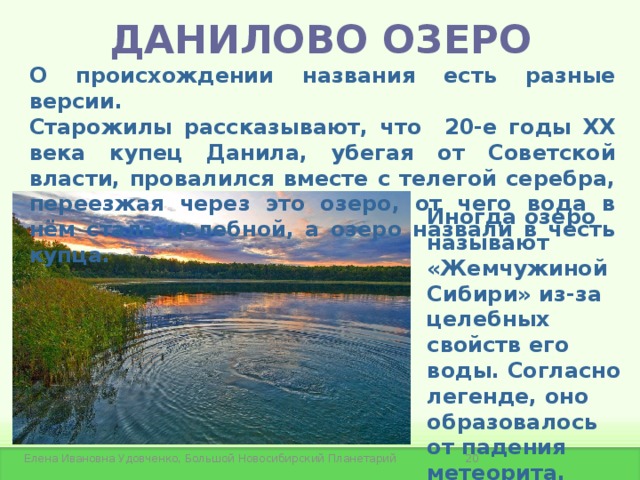 ДАНИЛОВО ОЗЕРО О происхождении названия есть разные версии. Старожилы рассказывают, что 20-е годы XX века купец Данила, убегая от Советской власти, провалился вместе с телегой серебра, переезжая через это озеро, от чего вода в нём стала целебной, а озеро назвали в честь купца. Иногда озеро называют «Жемчужиной Сибири» из-за целебных свойств его воды. Согласно легенде, оно образовалось от падения метеорита.   Елена Ивановна Удовченко, Большой Новосибирский Планетарий 