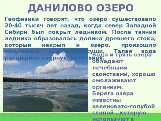 ДАНИЛОВО ОЗЕРО Геофизики говорят, что озеро существовало 20-40 тысяч лет назад, когда север Западной Сибири был покрыт ледником. После таяния ледника образовалась долина древнего стока, который накрыл и озеро, произошло медленное поднятие суши. Талая вода расширила озерную котловину. Вода и грязь озера обладают лечебными свойствами, хорошо омолаживают организм.  Берега озера известны зеленовато-голубой глиной , которую используют в лечебных и косметических целях.   Елена Ивановна Удовченко, Большой Новосибирский Планетарий 