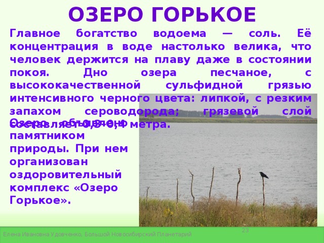 ОЗЕРО ГОРЬКОЕ Главное богатство водоема — соль. Её концентрация в воде настолько велика, что человек держится на плаву даже в состоянии покоя. Дно озера песчаное, с высококачественной сульфидной грязью интенсивного черного цвета: липкой, с резким запахом сероводорода; грязевой слой составляет 0,3–0,4 метра. Озеро объявлено памятником природы. При нем организован  оздоровительный комплекс «Озеро Горькое».  Елена Ивановна Удовченко, Большой Новосибирский Планетарий 