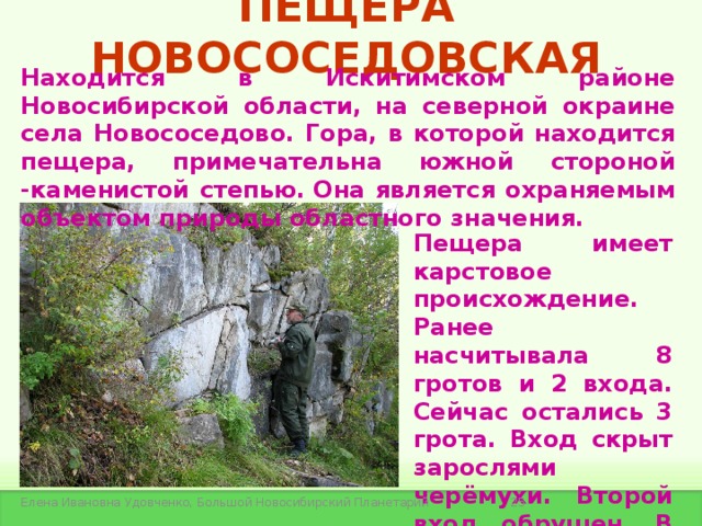 ПЕЩЕРА НОВОСОСЕДОВСКАЯ Находится в Искитимском районе Новосибирской области, на северной окраине села Новососедово. Гора, в которой находится пещера, примечательна южной стороной -каменистой степью. Она является охраняемым объектом природы областного значения.  Пещера имеет карстовое происхождение. Ранее насчитывала 8 гротов и 2 входа. Сейчас остались 3 грота. Вход скрыт зарослями черёмухи. Второй вход обрушен. В пещере есть сталактиты.  Елена Ивановна Удовченко, Большой Новосибирский Планетарий 