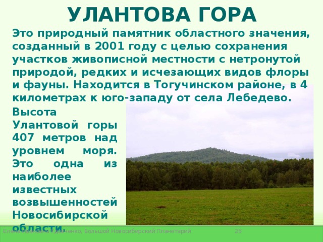 УЛАНТОВА ГОРА Это природный памятник областного значения, созданный в 2001 году с целью сохранения участков живописной местности с нетронутой природой, редких и исчезающих видов флоры и фауны. Находится в Тогучинском районе, в 4 километрах к юго-западу от села Лебедево. Высота Улантовой горы 407 метров над уровнем моря. Это одна из наиболее известных возвышенностей Новосибирской области.  Елена Ивановна Удовченко, Большой Новосибирский Планетарий 