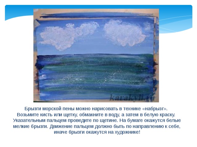 Брызги морской пены можно нарисовать в технике «набрызг». Возьмите кисть или щетку, обмакните в воду, а затем в белую краску. Указательным пальцем проведите по щетине. На бумаге окажутся белые мелкие брызги. Движение пальцем должно быть по направлению к себе, иначе брызги окажутся на художнике! 