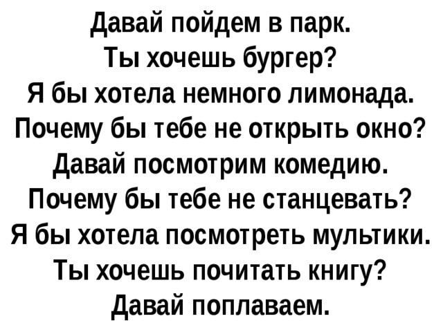 Давай пойдем в парк. Ты хочешь бургер? Я бы хотела немного лимонада. Почему бы тебе не открыть окно? Давай посмотрим комедию. Почему бы тебе не станцевать? Я бы хотела посмотреть мультики. Ты хочешь почитать книгу? Давай поплаваем. 