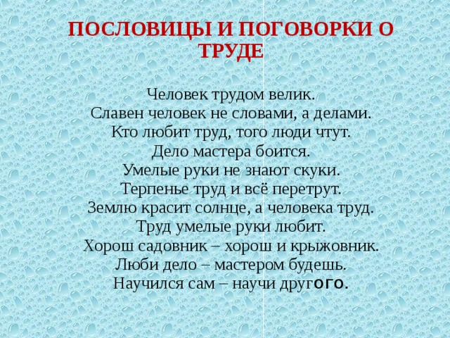            ПОСЛОВИЦЫ И ПОГОВОРКИ О ТРУДЕ   Человек трудом велик.  Славен человек не словами, а делами.  Кто любит труд, того люди чтут.  Дело мастера боится.  Умелые руки не знают скуки.  Терпенье труд и всё перетрут.  Землю красит солнце, а человека труд.  Труд умелые руки любит.  Хорош садовник – хорош и крыжовник.  Люби дело – мастером будешь.  Научился сам – научи друг ого. 