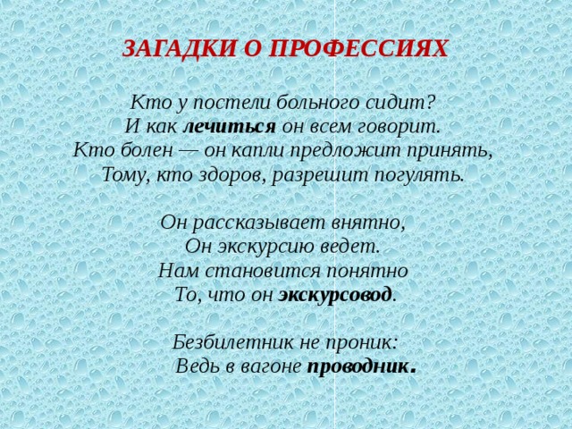       ЗАГАДКИ О ПРОФЕССИЯХ     Кто у постели больного сидит?  И как лечиться он всем говорит.  Кто болен — он капли предложит принять,  Тому, кто здоров, разрешит погулять.     Он рассказывает внятно,   Он экскурсию ведет.   Нам становится понятно   То, что он экскурсовод .    Безбилетник не проник:  Ведь в вагоне проводник . 