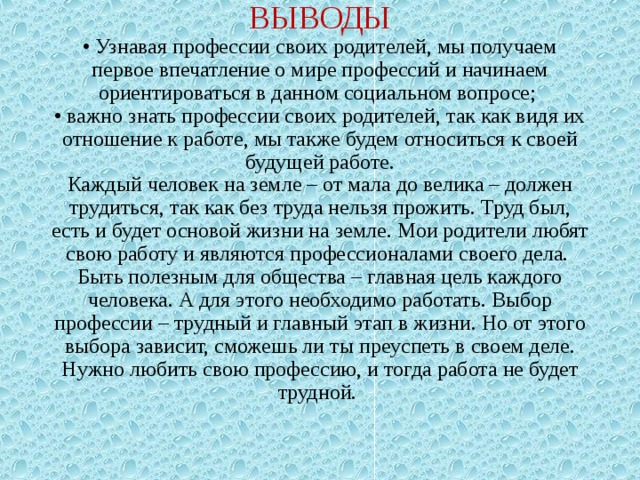          ВЫВОДЫ  • Узнавая профессии своих родителей, мы получаем первое впечатление о мире профессий и начинаем ориентироваться в данном социальном вопросе;  • важно знать профессии своих родителей, так как видя их отношение к работе, мы также будем относиться к своей будущей работе.  Каждый человек на земле – от мала до велика – должен трудиться, так как без труда нельзя прожить. Труд был, есть и будет основой жизни на земле. Мои родители любят свою работу и являются профессионалами своего дела.  Быть полезным для общества – главная цель каждого человека. А для этого необходимо работать. Выбор профессии – трудный и главный этап в жизни. Но от этого выбора зависит, сможешь ли ты преуспеть в своем деле. Нужно любить свою профессию, и тогда работа не будет трудной.      