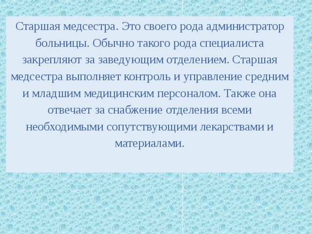 Старшая медсестра. Это своего рода администратор больницы. Обычно такого рода специалиста закрепляют за заведующим отделением. Старшая медсестра выполняет контроль и управление средним и младшим медицинским персоналом. Также она отвечает за снабжение отделения всеми необходимыми сопутствующими лекарствами и материалами. 