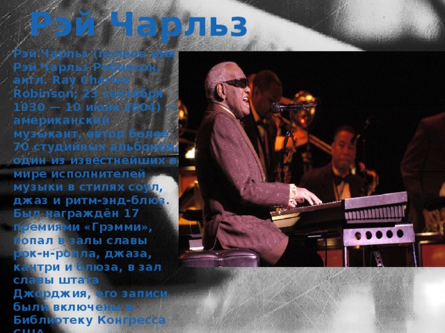 Рэй Чарльз Рэй Чарльз (полное имя Рэй Чарльз Ро́бинсон, англ. Ray Charles Robinson; 23 сентября 1930 — 10 июня 2004) — американский музыкант, автор более 70 студийных альбомов, один из известнейших в мире исполнителей музыки в стилях соул, джаз и ритм-энд-блюз. Был награждён 17 премиями «Грэмми», попал в залы славы рок-н-ролла, джаза, кантри и блюза, в зал славы штата Джорджия, его записи были включены в Библиотеку Конгресса США. 