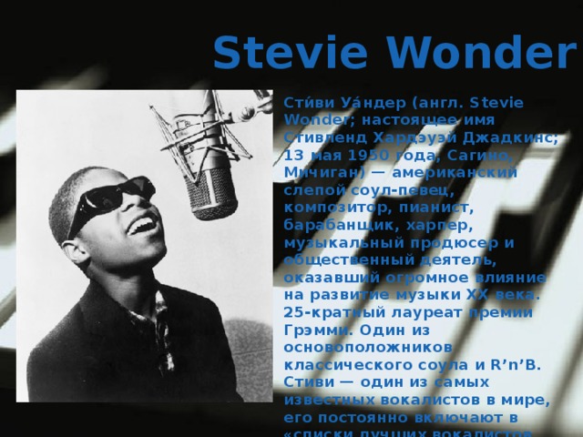  Stevie Wonder Сти́ви Уа́ндер (англ. Stevie Wonder; настоящее имя Стивленд Хардэуэй Джадкинс; 13 мая 1950 года, Сагино, Мичиган) — американский слепой соул-певец, композитор, пианист, барабанщик, харпер, музыкальный продюсер и общественный деятель, оказавший огромное влияние на развитие музыки XX века. 25-кратный лауреат премии Грэмми. Один из основоположников классического соула и R’n’B. Стиви — один из самых известных вокалистов в мире, его постоянно включают в «списки лучших вокалистов всех времён» 