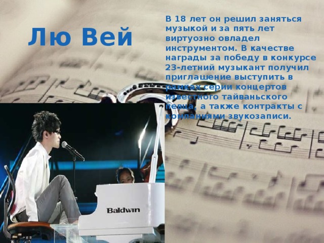 В 18 лет он решил заняться музыкой и за пять лет виртуозно овладел инструментом. В качестве награды за победу в конкурсе 23-летний музыкант получил приглашение выступить в рамках серии концертов известного тайваньского певца, а также контракты с компаниями звукозаписи. Лю Вей 