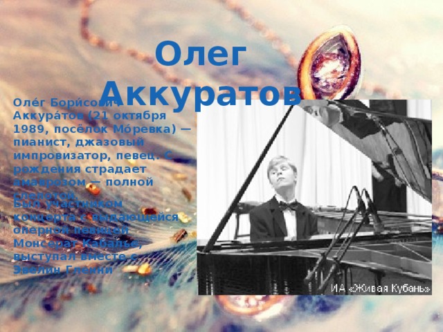 Олег Аккуратов Оле́г Бори́сович Аккура́тов (21 октября 1989, посёлок Мо́ревка) — пианист, джазовый импровизатор, певец. С рождения страдает амаврозом — полной слепотой. Был участником концерта с выдающейся оперной певицей Монсерат Кабалье, выступал вместе с Эвелин Гленни 