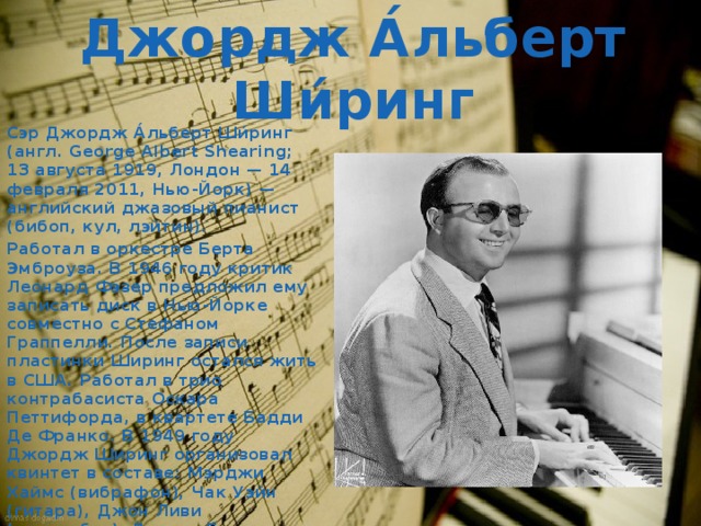Джордж А́льберт Ши́ринг Сэр Джордж А́льберт Ши́ринг (англ. George Albert Shearing; 13 августа 1919, Лондон — 14 февраля 2011, Нью-Йорк) — английский джазовый пианист (бибоп, кул, лэйтин). Работал в оркестре Берта Эмброуза. В 1946 году критик Леонард Фэзер предложил ему записать диск в Нью-Йорке совместно с Стефаном Граппелли. После записи пластинки Ширинг остался жить в США. Работал в трио контрабасиста Оскара Петтифорда, в квартете Бадди Де Франко. В 1949 году Джордж Ширинг организовал квинтет в составе: Мэрджи Хаймс (вибрафон), Чак Уэйн (гитара), Джон Ливи (контрабас), Дензил Бест (ударные). 