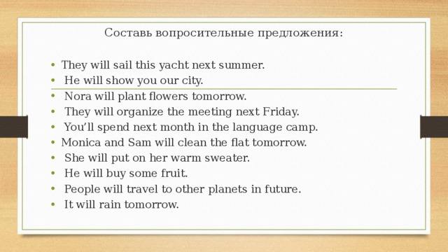 Составь вопросительные предложения: They will sail this yacht next summer.   He will show you our city.   Nora will plant flowers tomorrow.   They will organize the meeting next Friday.   You’ll spend next month in the language camp. Monica and Sam will clean the flat tomorrow.   She will put on her warm sweater.   He will buy some fruit.   People will travel to other planets in future.   It will rain tomorrow. 