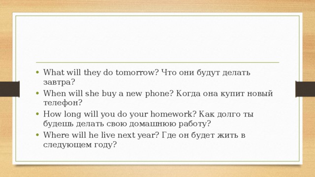 What will they do tomorrow? Что они будут делать завтра? When will she buy a new phone? Когда она купит новый телефон? How long will you do your homework? Как долго ты будешь делать свою домашнюю работу? Where will he live next year? Где он будет жить в следующем году?    