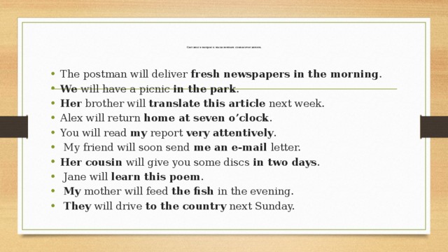 Составьте вопрос к выделенным словосочетаниям.   The postman will deliver  fresh newspapers in the morning . We  will have a picnic  in the park . Her  brother will  translate this article  next week. Alex will return  home at seven o’clock . You will read  my  report  very attentively .   My friend will soon send  me an e-mail  letter. Her cousin  will give you some discs  in two days .   Jane will  learn this poem .   My  mother will feed  the fish  in the evening.   They  will drive  to the country  next Sunday. 