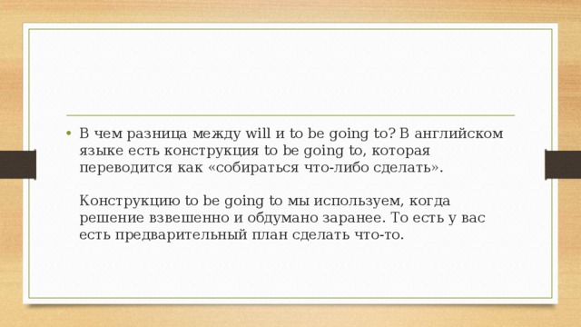 В чем разница между will и to be going to? В английском языке есть конструкция to be going to, которая переводится как «собираться что-либо сделать».   Конструкцию to be going to мы используем, когда решение взвешенно и обдумано заранее. То есть у вас есть предварительный план сделать что-то.     