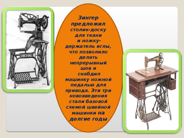 Зингер предложил столик-доску для ткани  и ножку-держатель иглы, что позволило делать непрерывный шов и  снабдил машинку ножной педалью для привода. Эти три нововведения стали базовой схемой швейной машинки на долгие годы 