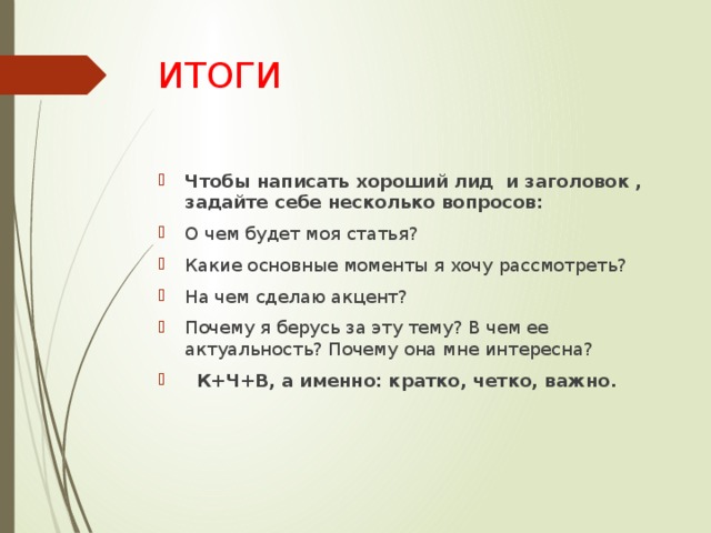 ИТОГИ Чтобы написать хороший лид и заголовок , задайте себе несколько вопросов: О чем будет моя статья? Какие основные моменты я хочу рассмотреть? На чем сделаю акцент? Почему я берусь за эту тему? В чем ее актуальность? Почему она мне интересна?    К+Ч+В, а именно: кратко, четко, важно. 