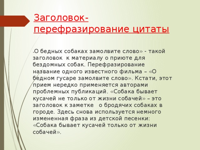 Заголовок-перефразирование цитаты    « О бедных собаках замолвите слово» - такой заголовок  к материалу о приюте для бездомных собак. Перефразирование название одного известного фильма – «О бедном гусаре замолвите слово». Кстати, этот прием нередко применяется авторами проблемных публикаций. «Собака бывает кусачей не только от жизни собачей» – это заголовок к заметке о бродячих собаках в городе. Здесь снова используется немного измененная фраза из детской песенки: «Собака бывает кусачей только от жизни собачей».    
