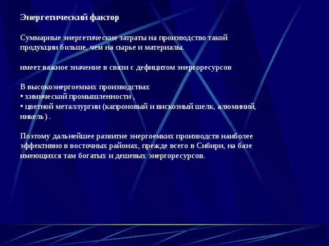 Энергетический фактор  Суммарные энергетические затраты на производство такой продукции больше, чем на сырье и материалы.  имеет важное значение в связи с дефицитом энергоресурсов В высокоэнергоемких производствах  химической промышленности ,  цветной металлургии (капроновый и вискозный шелк, алюминий, никель) . Поэтому дальнейшее развитие энергоемких производств наиболее эффективно в восточных районах, прежде всего в Сибири, на базе имеющихся там богатых и дешевых энергоресурсов. 