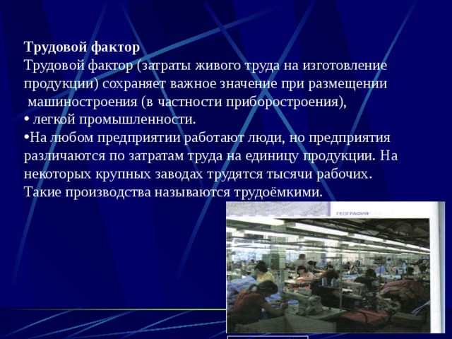 Трудовой фактор Трудовой фактор (затраты живого труда на изготовление продукции) сохраняет важное значение при размещении  машиностроения (в частности приборостроения),  легкой промышленности. На любом предприятии работают люди, но предприятия различаются по затратам труда на едини­цу продукции. На некоторых крупных заводах трудятся тысячи рабочих . Такие производства называются трудоёмкими. 