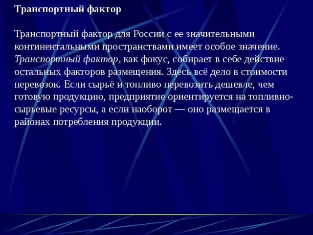 Транспортный фактор  Транспортный фактор для России с ее значительными континентальными пространствами имеет особое значение. Транспортный фактор, как фокус, собирает в себе действие остальных факторов размещения. Здесь всё дело в стоимости пе­ревозок. Если сырьё и топливо перевозить дешевле, чем готовую продук­цию, предприятие ориентируется на топливно-сырьевые ресурсы, а если наоборот — оно размещается в районах потребления продукции. 