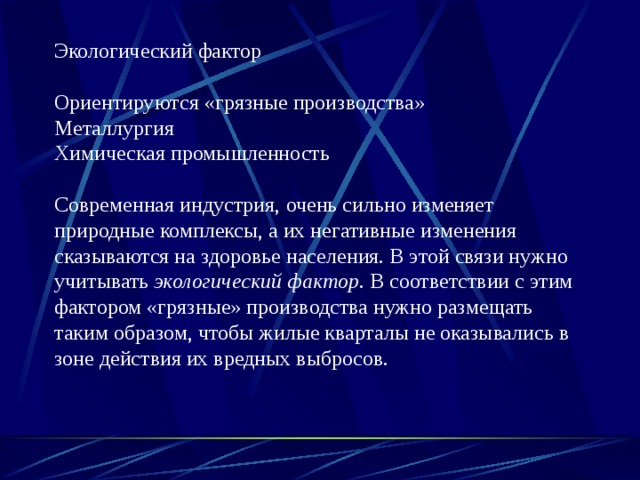 Экологический фактор Ориентируются «грязные производства» Металлургия Химическая промышленность Современная индустрия,  очень сильно изменя­ет природные комплексы, а их негативные изменения сказываются на здоровье населения. В этой связи нужно учитывать экологический фак­тор. В соответствии с этим фактором «грязные» производства нужно раз­мещать таким образом, чтобы жилые кварталы не оказывались в зоне действия их вредных выбросов. 