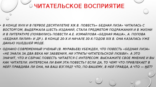  ЧИТАТЕЛЬСКОЕ ВОСПРИЯТИЕ В конце XVIII и в первое десятилетие XIX в. Повесть« БЕДНАЯ ЛИЗА» читалась с восторгом, выдержала шесть изданий, стала предметом подражания и в жизни и в литературе (появились повести А.Е. Измайлова «Бедная Маша», А. Попова «Бедная Лилия» и др.). В конце 20-х и начале 30-х годов XIX в. она казалась уже данью ушедшей моде. Однако современный ученый (В. Муравьев) убежден, что повесть «Бедная Лиза» «не знала за два века ни забвения, ни утраты читательской любви». А это значит, что и сейчас повесть читается с интересом. Выскажите свое мнение и вы как читатели. Интересна ли вам эта повесть? Если да, то чем? Что привлекает в ней? Правдива ли она, на ваш взгляд? Что, по-вашему, в ней правда, а что — нет? 