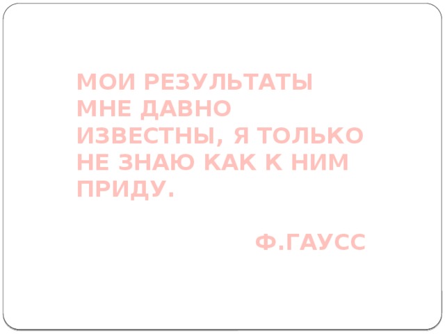 МОИ РЕЗУЛЬТАТЫ МНЕ ДАВНО ИЗВЕСТНЫ, Я ТОЛЬКО НЕ ЗНАЮ КАК К НИМ ПРИДУ.  Ф.ГАУСС 