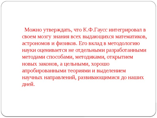   Можно утверждать, что К.Ф.Гаусс интегрировал в своем мозгу знания всех выдающихся математиков, астрономов и физиков. Его вклад в методологию науки оценивается не отдельными разработанными методами способами, методиками, открытием новых законов, а цельными, хорошо апробированными теориями и выделением научных направлений, развивающимися до наших дней. 