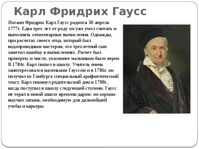  Карл Фридрих Гаусс    Иоганн Фридрих Карл Гаусс родился 30 апреля 1777г. Едва трех лет от роду он уже умел считать и выполнять элементарные вычисления. Однажды, при расчетах своего отца, который был водопроводным мастером, его трехлетний сын заметил ошибку в вычислениях. Расчет был проверен, и число, указанное мальчиком было верно. В 1784г. Карл пошел в школу. Учитель очень заинтересовался маленьким Гауссом и в 1786г. он получил из Гамбурга специальный арифметический текст. Карл покинул родительский дом в 1788г., когда поступил в школу следующей ступени. Гаусс не терял в новой школе времени даром: он хорошо выучил латынь, необходимую для дальнейшей учебы и карьеры. 