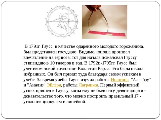  В 1791г. Гаусс, в качестве одаренного молодого горожанина, был представлен государю. Видимо, юноша произвел впечатление на герцога: тот для начала пожаловал Гауссу стипендию в 10 талеров в год. В 1792г.-1795гг. Гаусс был учеником новой гимназии- Коллегии Карла. Это была школа избранных. Он был принят туда благодаря своим успехам в учебе. За время учебы Гаусс изучил работы  Ньютона , 