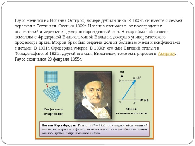  Гаусс женился на Иоганне Остгроф, дочери дубильщика. В 1807г. он вместе с семьей переехал в Геттинген. Осенью 1809г. Иоганна скончалась от послеродовых осложнений и через месяц умер новорожденный сын. В скоре была объявлена помолвка с Фредерикой Вильгельминой Вальдек, дочерью университетского профессора права. Второй брак был омрачен долгой болезнью жены и конфликтами с детьми. В 1831г. Фредерика умерла. В 1830г. его сын, Евгений отплыл в Филадельфию. В 1832г. другой его сын, Вильгельм, тоже эмигрировал в  Америку . Гаусс скончался 23 февраля 1855г. 