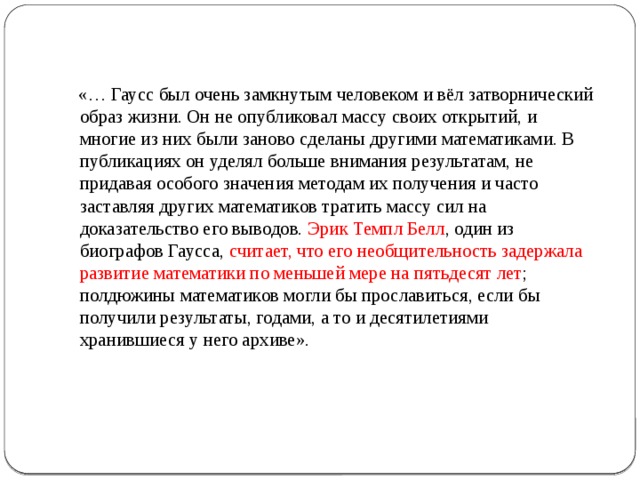  «… Гаусс был очень замкнутым человеком и вёл затворнический образ жизни. Он не опубликовал массу своих открытий, и многие из них были заново сделаны другими математиками. В публикациях он уделял больше внимания результатам, не придавая особого значения методам их получения и часто заставляя других математиков тратить массу сил на доказательство его выводов. Эрик Темпл Белл , один из биографов Гаусса, считает, что его необщительность задержала развитие математики по меньшей мере на пятьдесят лет ; полдюжины математиков могли бы прославиться, если бы получили результаты, годами, а то и десятилетиями хранившиеся у него архиве».    