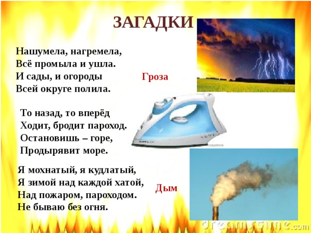 ЗАГАДКИ Нашумела, нагремела, Всё промыла и ушла. И сады, и огороды Всей округе полила.   Гроза То назад, то вперёд Ходит, бродит пароход. Остановишь – горе, Продырявит море.   Утюг Я мохнатый, я кудлатый,  Я зимой над каждой хатой,  Над пожаром, пароходом.  Не бываю без огня. Дым 