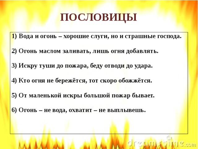 ПОСЛОВИЦЫ Вода и огонь – хорошие слуги, но и страшные господа.  2) Огонь маслом заливать, лишь огня добавлять.  3) Искру туши до пожара, беду отводи до удара.  4) Кто огня не бережётся, тот скоро обожжётся.  5) От маленькой искры большой пожар бывает.  6) Огонь – не вода, охватит – не выплывешь.  