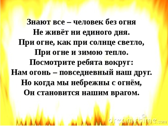 Знают все – человек без огня  Не живёт ни единого дня.  При огне, как при солнце светло,  При огне и зимою тепло.  Посмотрите ребята вокруг:  Нам огонь – повседневный наш друг.  Но когда мы небрежны с огнём,  Он становится нашим врагом.    