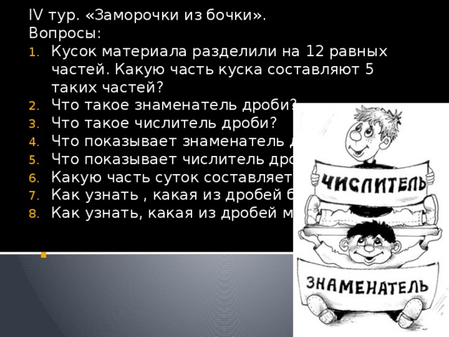 IV тур. «Заморочки из бочки». Вопросы: Кусок материала разделили на 12 равных частей. Какую часть куска составляют 5 таких частей? Что такое знаменатель дроби? Что такое числитель дроби? Что показывает знаменатель дроби? Что показывает числитель дроби? Какую часть суток составляет 1 час? Как узнать , какая из дробей больше? Как узнать, какая из дробей меньше? . 