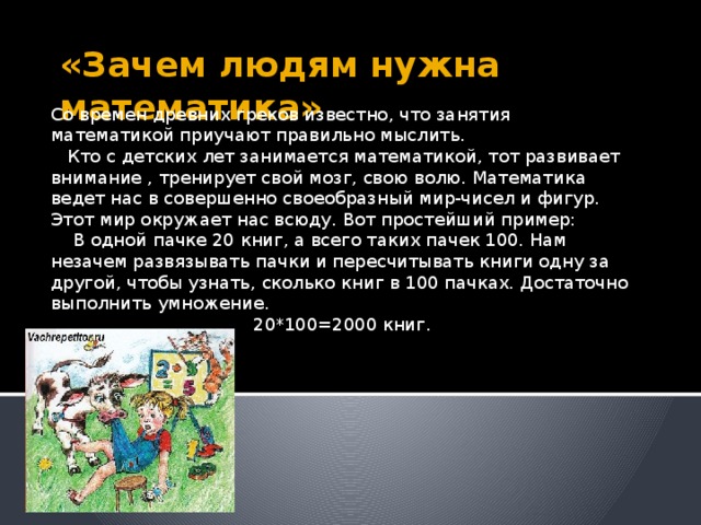 «Зачем людям нужна математика» Со времен древних греков известно, что занятия математикой приучают правильно мыслить.  Кто с детских лет занимается математикой, тот развивает внимание , тренирует свой мозг, свою волю. Математика ведет нас в совершенно своеобразный мир-чисел и фигур. Этот мир окружает нас всюду. Вот простейший пример:  В одной пачке 20 книг, а всего таких пачек 100. Нам незачем развязывать пачки и пересчитывать книги одну за другой, чтобы узнать, сколько книг в 100 пачках. Достаточно выполнить умножение. 20*100=2000 книг. 