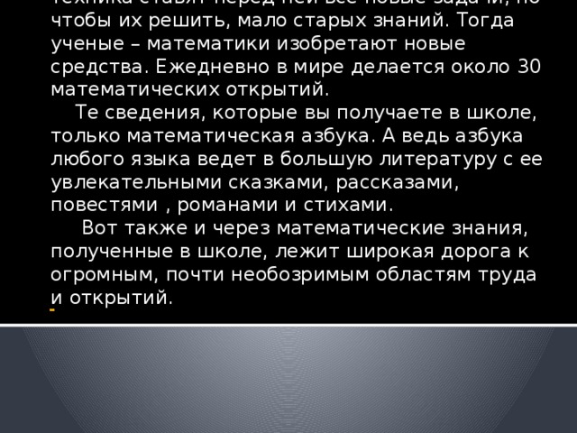 Математика, как наука никогда не застывала на месте. Жизнь, практика , развивающаяся техника ставят перед ней все новые задачи, но чтобы их решить, мало старых знаний. Тогда ученые – математики изобретают новые средства. Ежедневно в мире делается около 30 математических открытий.  Те сведения, которые вы получаете в школе, только математическая азбука. А ведь азбука любого языка ведет в большую литературу с ее увлекательными сказками, рассказами, повестями , романами и стихами.  Вот также и через математические знания, полученные в школе, лежит широкая дорога к огромным, почти необозримым областям труда и открытий. - 