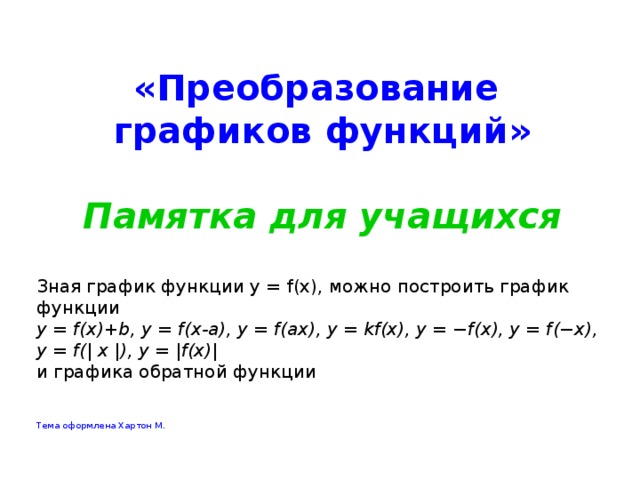  «Преобразование графиков функций»  Памятка для учащихся Зная график функции y = f(x), можно построить график функции y = f(x)+b, y = f(x-a), y = f(ax), y = kf(x), y = −f(x), y = f(−x), y = f(| x |), y = |f(x)| и графика обратной функции Тема оформлена Хартон М. 