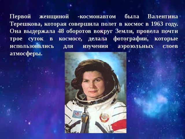 Первой женщиной -космонавтом была Валентина Терешкова, которая совершила полет в космос в 1963 году. Она выдержала 48 оборотов вокруг Земли, провела почти трое суток в космосе, делала фотографии, которые использовались для изучения аэрозольных слоев атмосферы. 