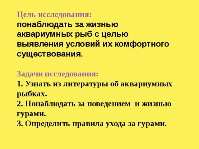 Цель исследования:  понаблюдать за жизнью аквариумных рыб с целью выявления условий их комфортного существования.   Задачи исследования:  1. Узнать из литературы об аквариумных рыбках.  2. Понаблюдать за поведением и жизнью гурами.  3. Определить правила ухода за гурами. 