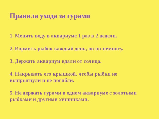 Правила ухода за гурами    1. Менять воду в аквариуме 1 раз в 2 недели.   2. Кормить рыбок каждый день, но по-немногу.   3. Держать аквариум вдали от солнца.   4. Накрывать его крышкой, чтобы рыбки не выпрыгнули и не погибли.   5. Не держать гурами в одном аквариуме с золотыми рыбками и другими хищниками. 